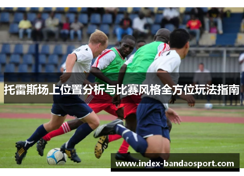 托雷斯场上位置分析与比赛风格全方位玩法指南