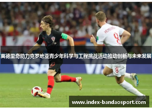 莫德里奇助力克罗地亚青少年科学与工程挑战活动推动创新与未来发展