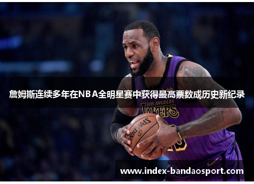詹姆斯连续多年在NBA全明星赛中获得最高票数成历史新纪录