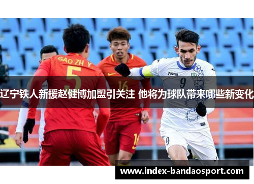 辽宁铁人新援赵健博加盟引关注 他将为球队带来哪些新变化 辽宁铁人新援赵健博加盟引关注 他将为球队带来哪些新变化