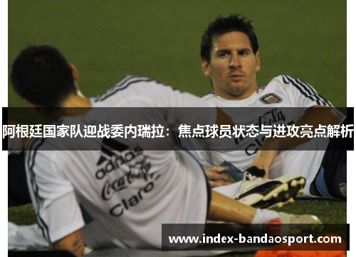 阿根廷国家队迎战委内瑞拉:焦点球员状态与进攻亮点解析 阿根廷国家队迎战委内瑞拉:焦点球员状态与进攻亮点解析