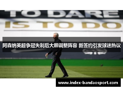 阿森纳英超争冠失利后大胆调整阵容 新签约引发球迷热议 阿森纳英超争冠失利后大胆调整阵容 新签约引发球迷热议